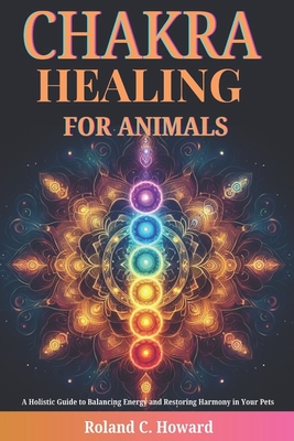 Chakra Healing for Animals: A Holistic Guide to Balancing Energy and Restoring Harmony in Your Pets - Roland Howard