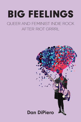 Big Feelings: Queer and Feminist Indie Rock After Riot Grrrl - Dan Dipiero