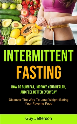 Intermittent Fasting: How To Burn Fat, Improve Your Health, And Feel Better Everyday (Discover The Way To Lose Weight Eating Your Favorite Food) - Guy Jefferson