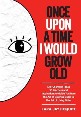 Once Upon A Time I Would Grow Old: Life-Changing Ideas, 55 Practices and Inspirations to Guide You from the Act of Growing Older to The Art of Living - Lara Jay Hequet