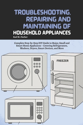 Troubleshooting, Repairing and Maintaining of Household Appliances: Complete Step-by-Step DIY Guide to Major, Small and Smart Home Appliances - Coveri - Karl M. Fischer