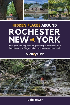 Hidden Places Around Rochester, New York: Your guide to experiencing 50 unique destinations in Rochester, the Finger Lakes, and Western New York. - Debi Bower