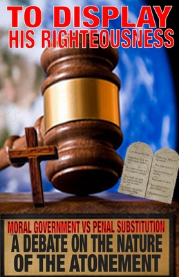 To Display His Righteousness: Moral Government VS. Penal Substitution - A debate on the nature of the atonement of Christ - Zachary Humphrey