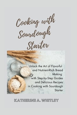 Cooking with Sourdough Starter: Unlock the Art of Flavorful and Nutrient-Rich Bread Making with Step-by-Step Guides and Delicious Recipes in Cooking w - Katherine A. Whitley