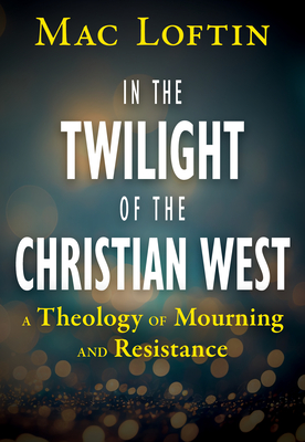 In the Twilight of the Christian West: A Theology of Mourning and Resistance - Mac Loftin