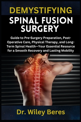 Demystifying Spinal Fusion Surgery: Guide to Pre-Surgery Preparation, Post-Operative Care, Physical Therapy, and Long-Term Spinal Health-Your Essentia - Wiley Beres