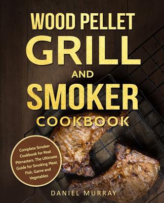 Wood Pellet Grill and Smoker Cookbook: Complete Smoker Cookbook for Real Pitmasters, The Ultimate Guide for Smoking Meat, Fish, Game and Vegetables - Daniel Murray