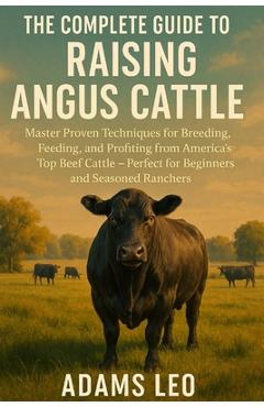 Coperta cărții 'The Complete Guide to Raising Angus Cattle: Master Proven Techniques For Breeding, Feeding, And Profiting From'