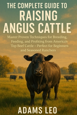 The Complete Guide to Raising Angus Cattle: Master Proven Techniques For Breeding, Feeding, And Profiting From America's Top Beef Cattle - Perfect For - Adams Leo