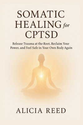 Somatic Healing for Cptsd: Release Trauma at the Root, Reclaim Your Power, and Feel Safe in Your Own Body Again - Alicia Reed