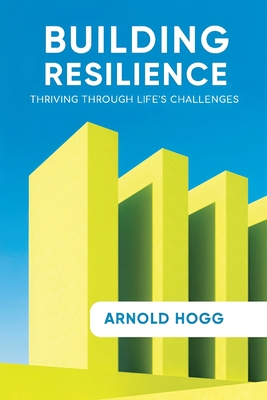 Building Resilience: Thriving Through Life's Challenges - Arnold Hogg