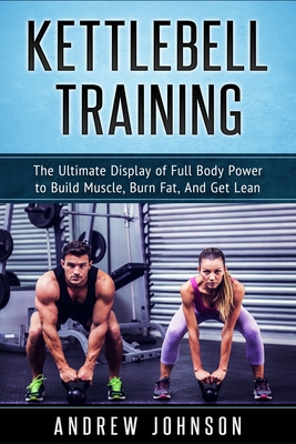 Kettlebell Training: The Ultimate Display of Full Body Power to Build Muscle, Burn Fat, and Get Lean - Andrew Johnson