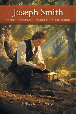 Joseph Smith: The Man, The Prophet, The Disciple, The Controversies - Edward Allebest