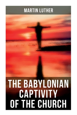 The Babylonian Captivity of the Church: A Theological Treatise - Martin Luther