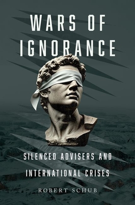 Wars of Ignorance: Silenced Advisers and International Crises - Robert Schub