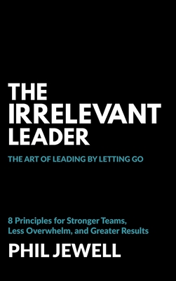 The Irrelevant Leader: The Art of Leading By Letting Go, 8 Principles for Stronger Teams, Less Overwhelm, and Greater Results - Phil Jewell