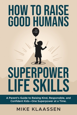 How to Raise Good Humans with Superpower Life Skills: A Parent's Guide to Raising Kind, Responsible, and Confident Kids-One Superpower at a Time - Mike Klaassen