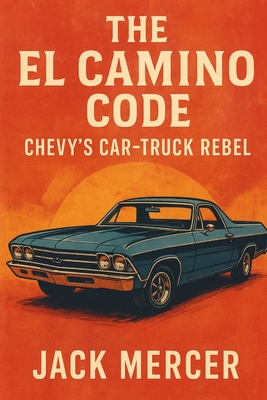 The El Camino Code: Chevy's Car-Truck Rebel - Jack Mercer