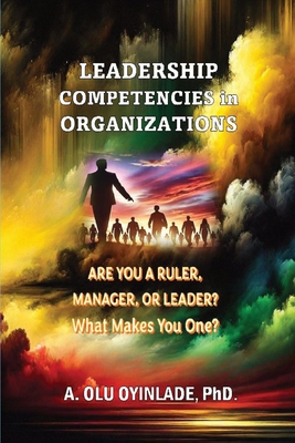 Leadershp Competencies in Organizations: Are You a Ruler, Manager, or Leader? What Makes You One? - A. Olu Oyinlade