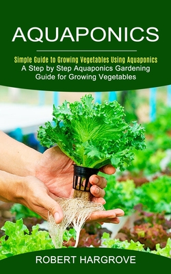Aquaponics: Simple Guide to Growing Vegetables Using Aquaponics (A Step by Step Aquaponics Gardening Guide for Growing Vegetables) - Robert Hargrove