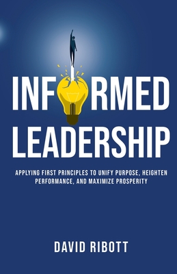 Informed Leadership: Applying First Principles To Unify Purpose, Heighten Performance, and Maximize Prosperity - David Ribott