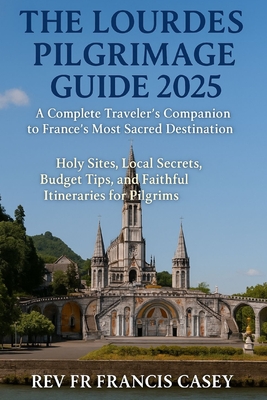 The Lourdes Pilgrimage Guide 2025: A Complete Traveler's Companion to France's Most Sacred Destination: Holy Sites, Local Secrets, Budget Tips, and Fa - Francis Casey