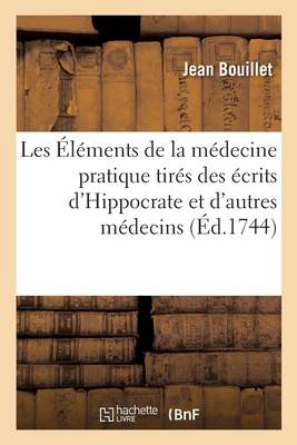 Les Éléments de la Médecine Pratique Tirés Des Écrits d'Hippocrate: Et de Quelques Autres Médecins Anciens Et Modernes - Jean Bouillet
