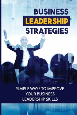 Business Leadership Strategies: Simple Ways To Improve Your Business Leadership Skills: Become A Successful Business Leader - Chassidy Gaytan