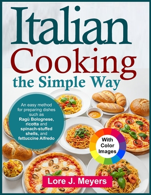 Italian Cooking the Simple Way: An easy method for preparing dishes such as Ragù Bolognese, ricotta and spinach-stuffed shells, and fettuccine Alfredo - Lore J. Meyers