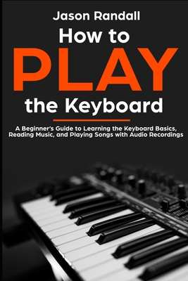 How to Play the Keyboard: A Beginner's Guide to Learning the Keyboard Basics, Reading Music, and Playing Songs with Audio Recordings - Jason Randall
