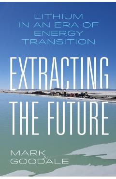 Extracting the Future: Lithium in an Era of Energy Transition - Mark Goodale