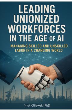 Coperta cărții 'Leading Unionized Workforces in the Age of AI: Managing Skilled and Unskilled Labor in a Changing World - Nick E.'