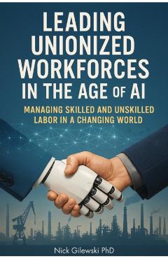 Leading Unionized Workforces in the Age of AI: Managing Skilled and Unskilled Labor in a Changing World - Nick E. Gilewski