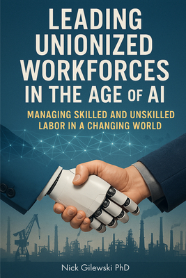 Leading Unionized Workforces in the Age of AI: Managing Skilled and Unskilled Labor in a Changing World - Nick E. Gilewski