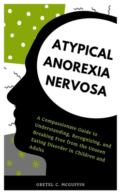 Atypical Anorexia Nervosa: A Compassionate Guide to Understanding, Recognizing, and Breaking Free from the Unseen Eating Disorder in Children and Adul - Gretel C. Mcguffin