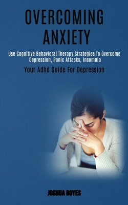 Overcoming Anxiety: Use Cognitive Behavioral Therapy Strategies to Overcome Depression, Panic Attacks, Insomnia (Your Adhd Guide for Depression) - Joshua Boyes