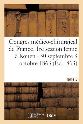 Congrès Médico-Chirurgical de France. 1re Session Tenue À Rouen Du 30 Septembre Au 3 Tome 3: Octobre 1863. -