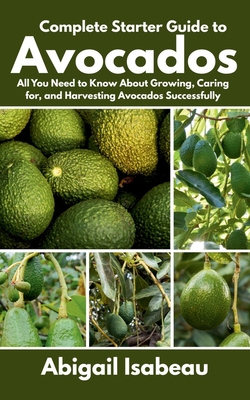 Complete Starter Guide to Avocados: All You Need to Know About Growing, Caring for, and Harvesting Avocados Successfully - Abigail Isabeau