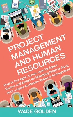 Project Management and Human Resources: How to Use Agile, Scrum, Lean Six Sigma, Kanban and Kaizen for Managing Projects Along with a Guide on Human R - Wade Golden