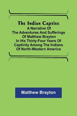 The Indian Captive; A narrative of the adventures and sufferings of Matthew Brayton in his thirty-four years of captivity among the Indians of north-w - Matthew Brayton