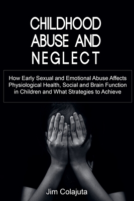 Childhood Abuse and Neglect How Early Sexual and Emotional Abuse Affects Physiological Health, Social and Brain Function in Children and What Strategi - Jim Colajuta