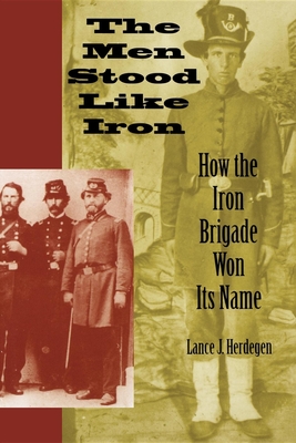 The Men Stood Like Iron: How the Iron Brigade Won Its Name - Lance J. Herdegen