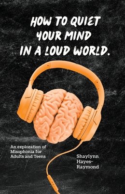 How to Quiet Your Mind in A Loud World: An Exploration of Misophonia for Adults and Teens - Shaylynn Hayes-raymond