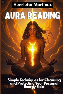 Aura Reading: Simple Techniques for Cleansing and Protecting Your Personal Energy Field - Henrietta Martinez
