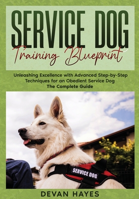 Service Dog Training Blueprint: Unleashing Excellence with Advanced Step-by-Step Techniques for an Obedient Service Dog - The Complete Guide - Devan Hayes