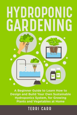 Hydroponic Gardening: A Beginner Guide to Learn How to Design and Build Your Own Sustainable Hydroponics System, for Growing Plants and Vege - Terri Carr