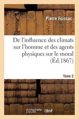 de l'Influence Des Climats Sur l'Homme Et Des Agents Physiques Sur Le Moral. Tome 2 - Pierre Foissac