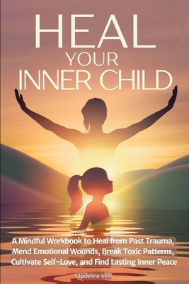Heal Your Inner Child: A Mindful Workbook to Heal from Past Trauma, Mend Emotional Wounds, Break Toxic Patterns, Cultivate Self-Love, and Find Lasting - Madeline Mills