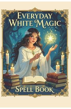 Everyday White Magic Spell Book: A Practical Guide to White Magic, Protection Spells, Manifestation Rituals, Healing Energy, Wiccan Practices, Moon Ma - Karolina Perlinska