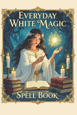 Everyday White Magic Spell Book: A Practical Guide to White Magic, Protection Spells, Manifestation Rituals, Healing Energy, Wiccan Practices, Moon Ma - Karolina Perlinska